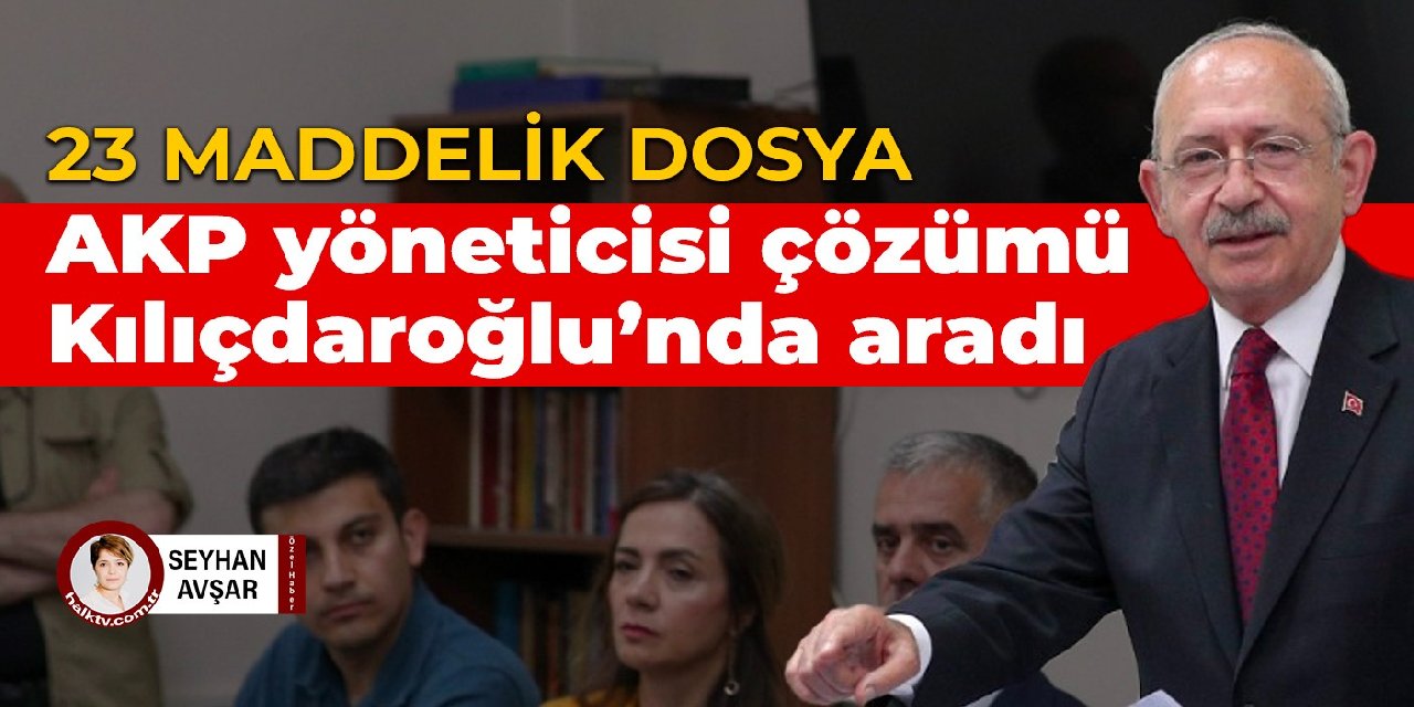 23 maddelik dosya: AKP yöneticisi çözümü Kılıçdaroğlu’nda aradı
