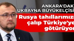 Ankara’daki Ukrayna Büyükelçisi: Rusya tahıllarımızı çalıp Türkiye’ye götürüyor