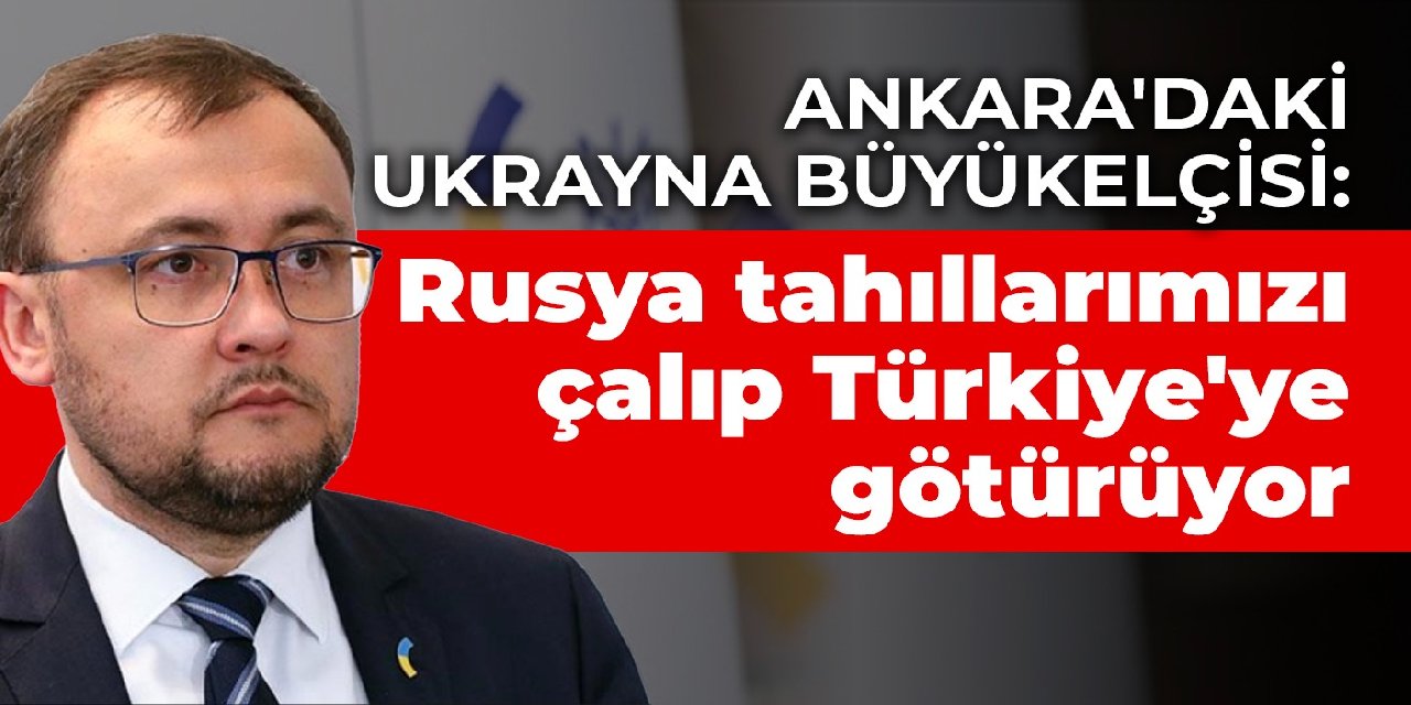 Ankara’daki Ukrayna Büyükelçisi: Rusya tahıllarımızı çalıp Türkiye’ye götürüyor