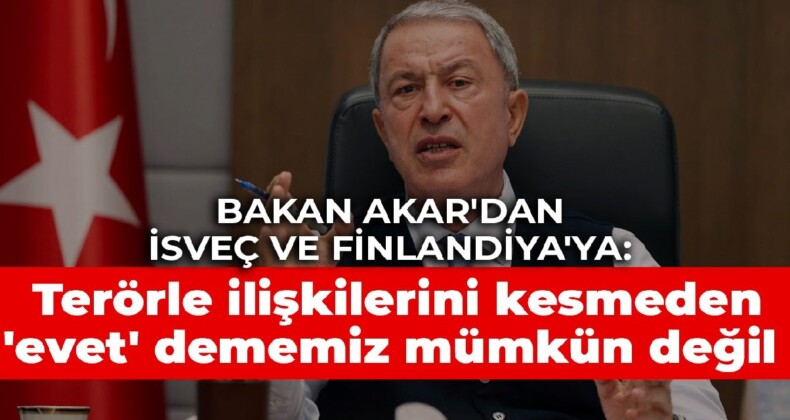 Bakan Akar’dan İsveç ve Finlandiya’ya: Terörle ilişkilerini kesmeden ‘evet’ dememiz mümkün değil