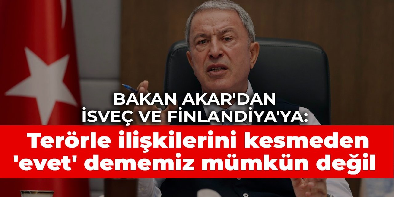 Bakan Akar’dan İsveç ve Finlandiya’ya: Terörle ilişkilerini kesmeden ‘evet’ dememiz mümkün değil