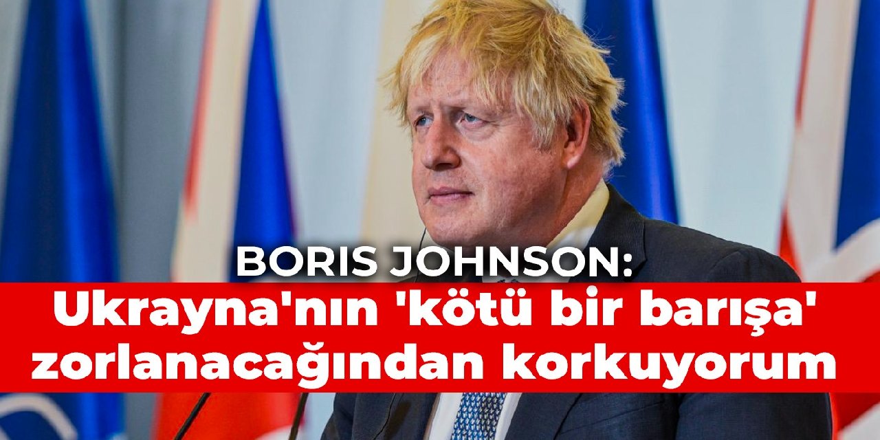 Boris Johnson: Ukrayna’nın ‘kötü bir barışa’ zorlanacağından korkuyorum