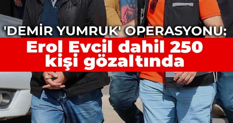 ‘Demir Yumruk’ operasyonu: Erol Evcil dahil 250 kişi gözaltında