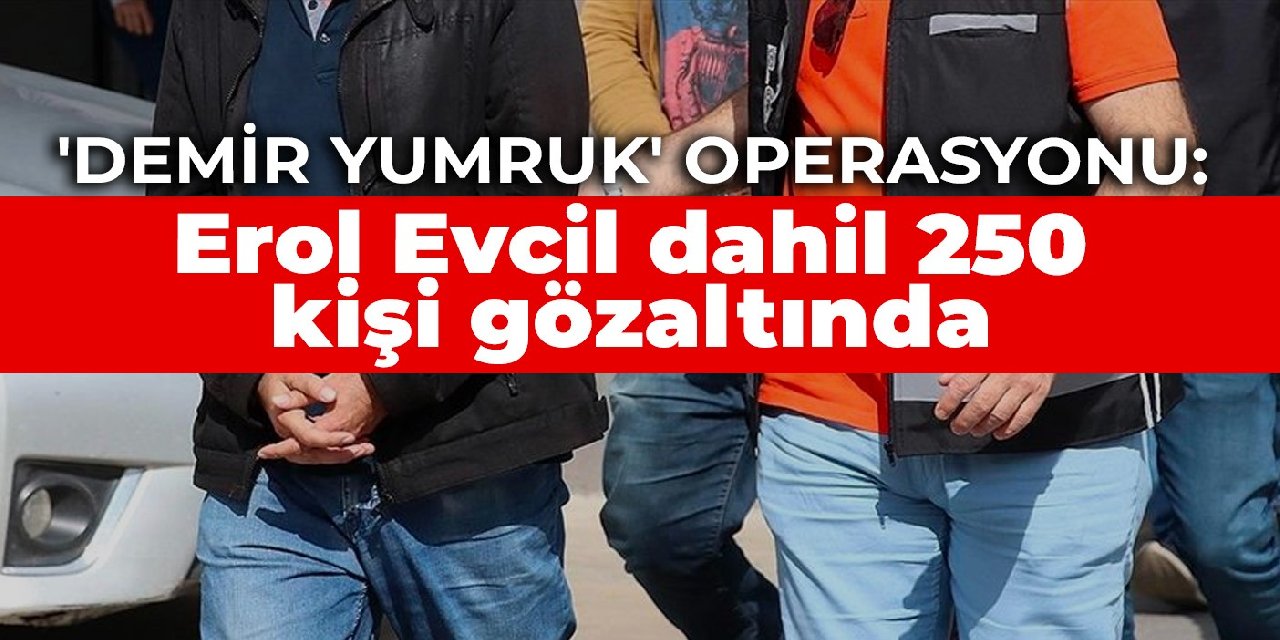 ‘Demir Yumruk’ operasyonu: Erol Evcil dahil 250 kişi gözaltında