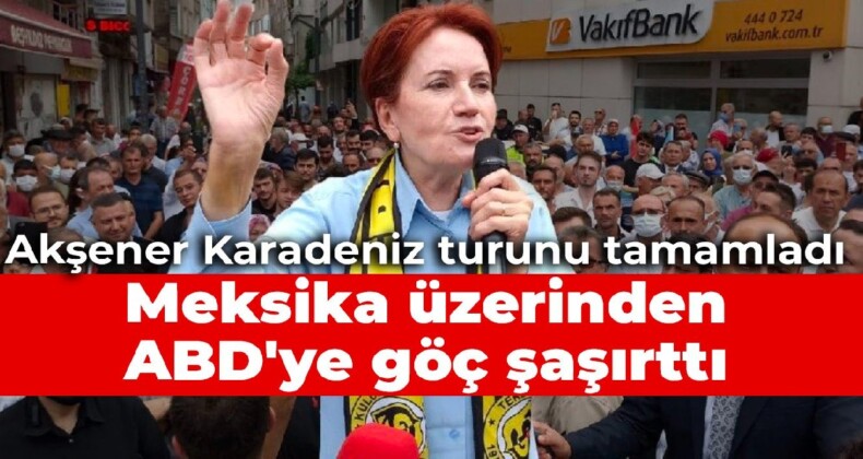 Akşener Karadeniz turunu tamamladı: Meksika üzerinden ABD’ye göç şaşırttı