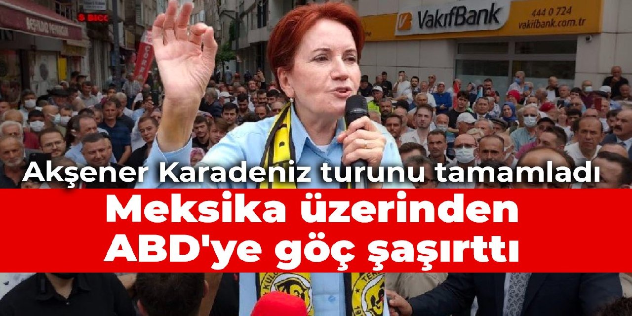 Akşener Karadeniz turunu tamamladı: Meksika üzerinden ABD’ye göç şaşırttı