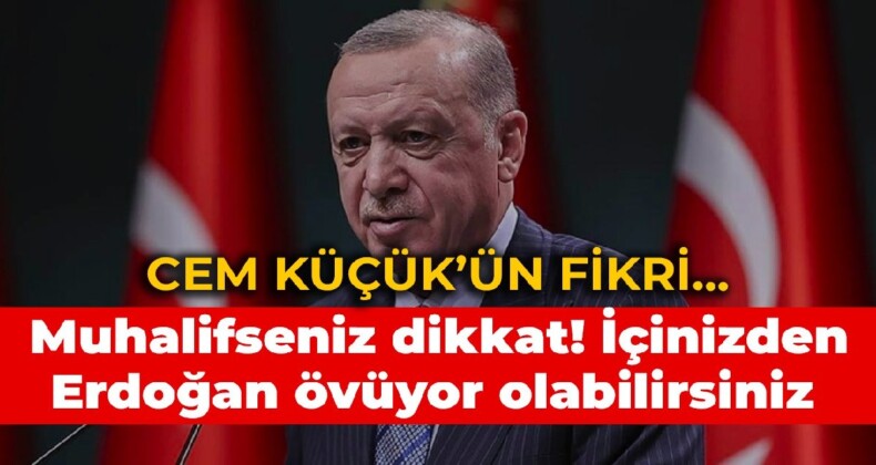 Cem Küçük’ün fikri… Muhalifseniz dikkat! İçinizden Erdoğan övüyor olabilirsiniz