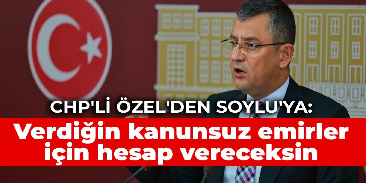 CHP’li Özel’den Soylu’ya: Verdiğin kanunsuz emirler için hesap vereceksin