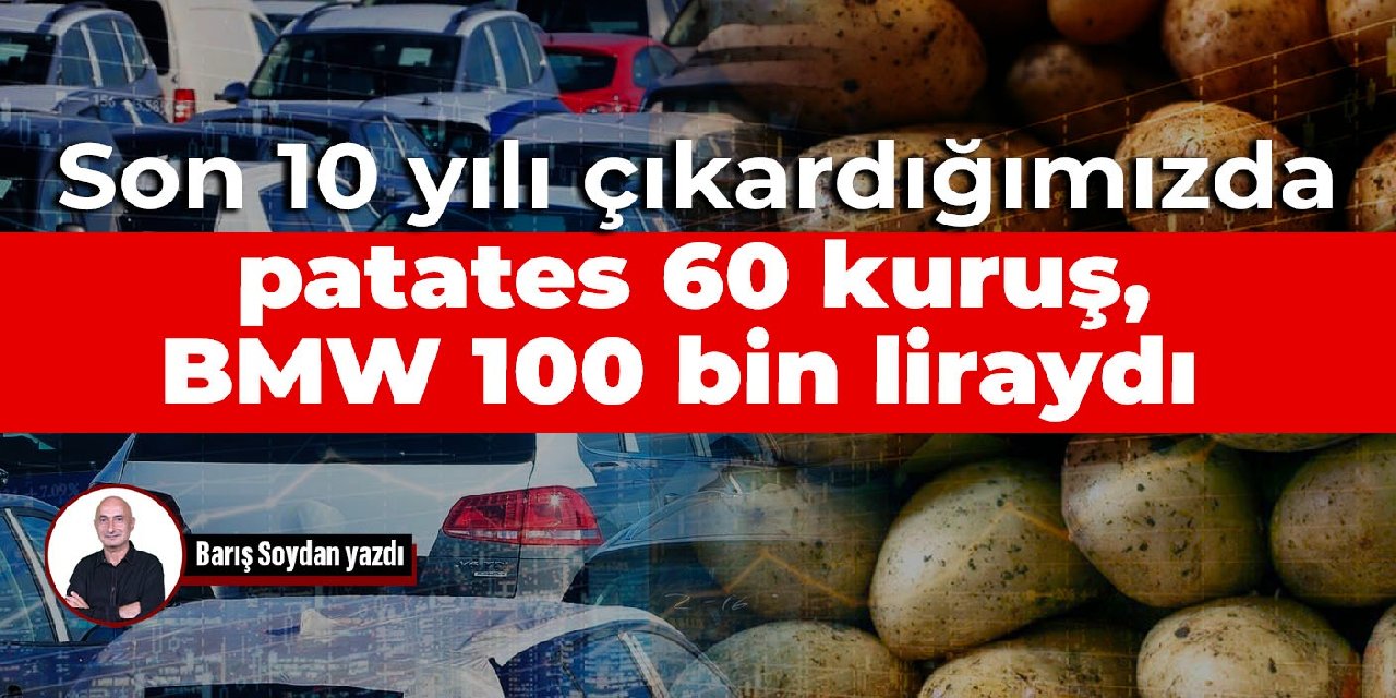Son 10 yılı çıkardığımızda patates 60 kuruş, BMW 100 bin liraydı