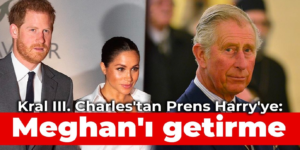 Kral III. Charles’tan Prens Harry’ye: Meghan’ı getirme