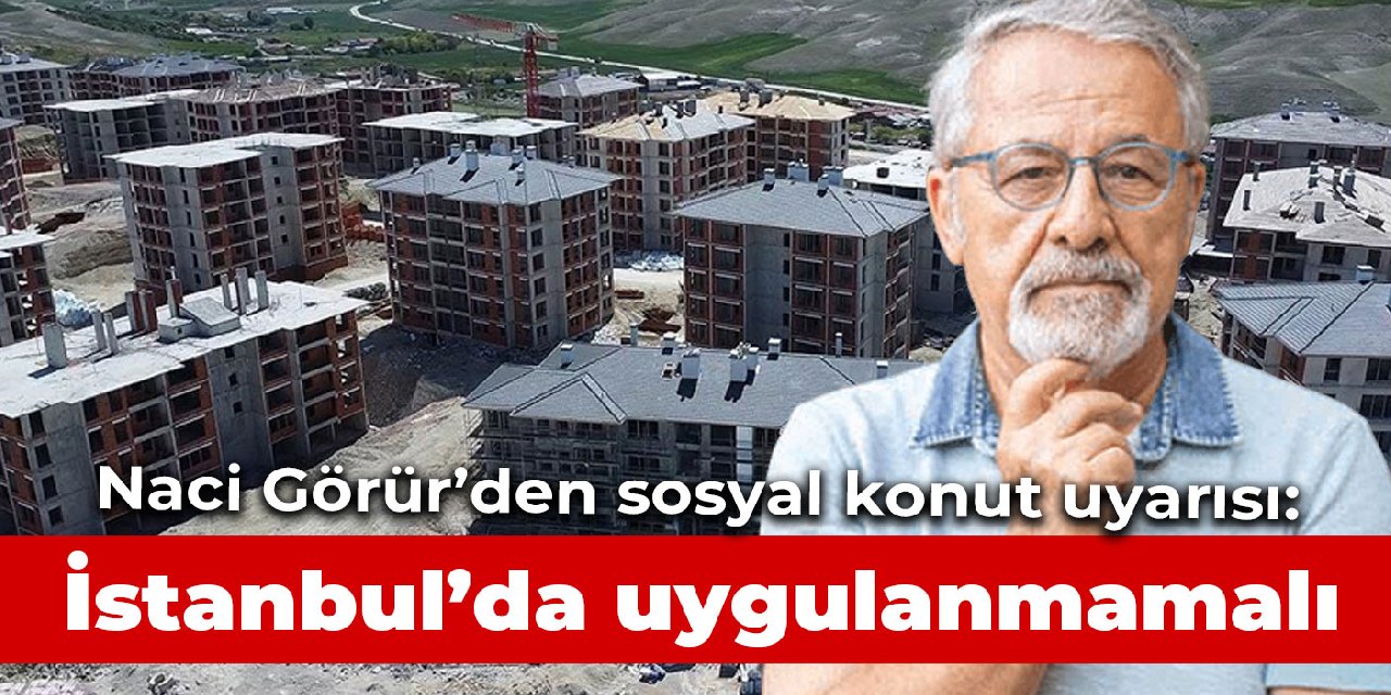 Naci Görür’den sosyal konut uyarısı: Kesinlikle İstanbul’da uygulanmamalı