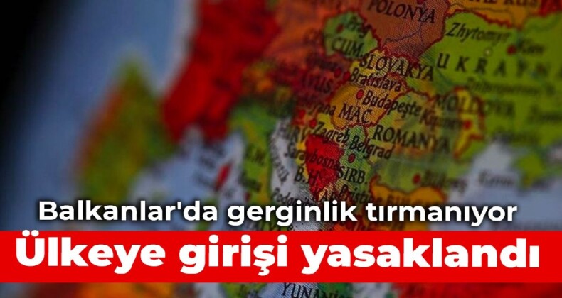 Balkanlar’da gerginlik tırmanıyor: Ülkeye girişi yasaklandı