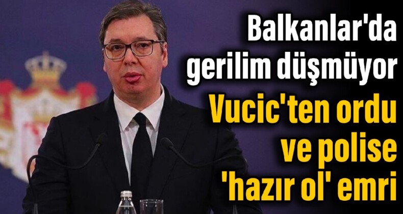 Balkanlar’da gerilim düşmüyor: Vucic’ten ordu ve polise ‘hazır ol’ emri