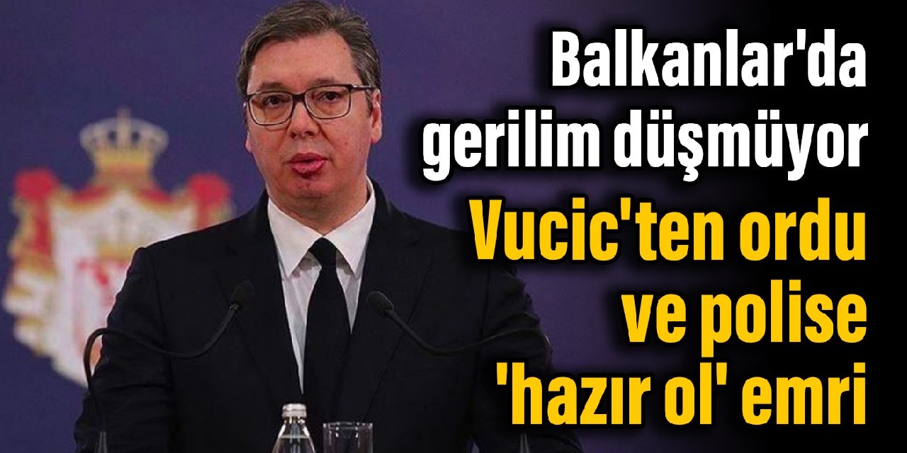 Balkanlar’da gerilim düşmüyor: Vucic’ten ordu ve polise ‘hazır ol’ emri