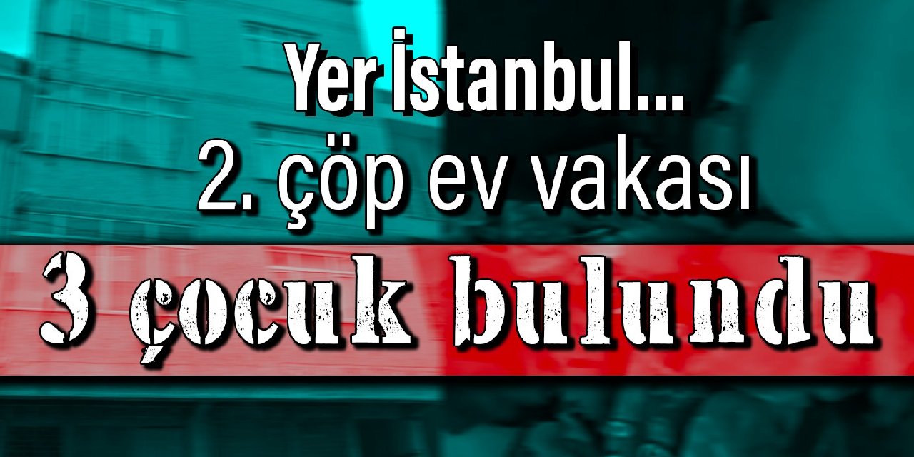 Yer İstanbul… 2. çöp ev vakası: 3 çocuk bulundu