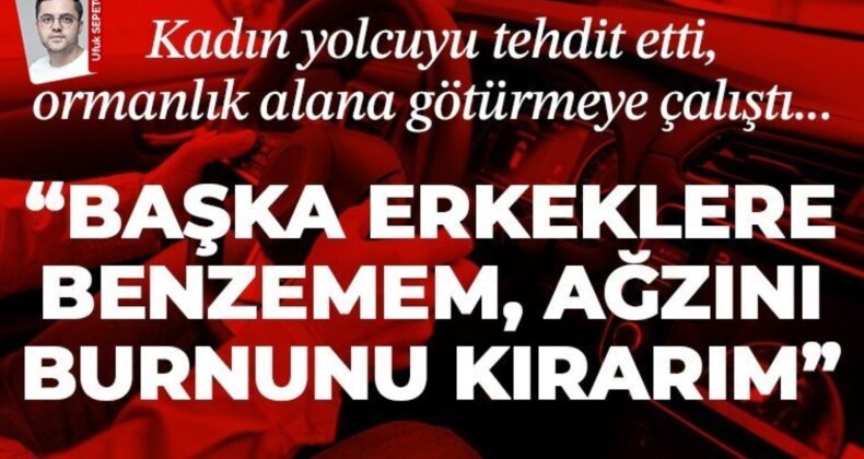 Kadın yolcuya tehdit ve şiddet… “Başka erkeklere benzemem, ağzını burnunu kırarım” dedi ormanlık alana götürmeye çalıştı!